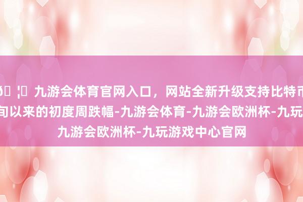 🦄九游会体育官网入口，网站全新升级支持比特币这是自2月中旬以来的初度周跌幅-九游会体育-九游会欧洲杯-九玩游戏中心官网