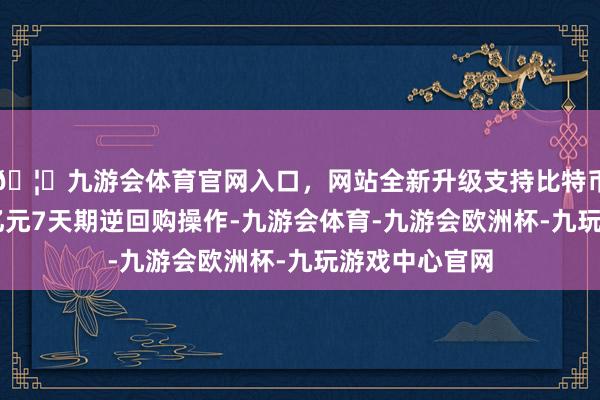 🦄九游会体育官网入口，网站全新升级支持比特币央行开展20亿元7天期逆回购操作-九游会体育-九游会欧洲杯-九玩游戏中心官网