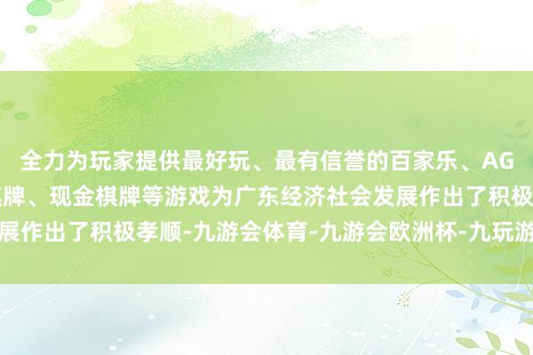 全力为玩家提供最好玩、最有信誉的百家乐、AG真人娱乐游戏、在线棋牌、现金棋牌等游戏为广东经济社会发展作出了积极孝顺-九游会体育-九游会欧洲杯-九玩游戏中心官网