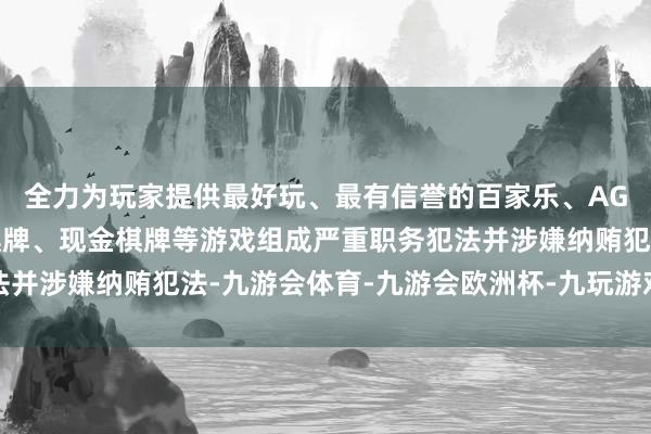 全力为玩家提供最好玩、最有信誉的百家乐、AG真人娱乐游戏、在线棋牌、现金棋牌等游戏组成严重职务犯法并涉嫌纳贿犯法-九游会体育-九游会欧洲杯-九玩游戏中心官网