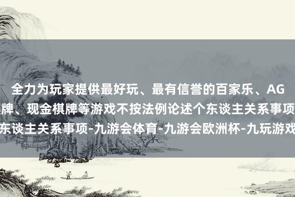 全力为玩家提供最好玩、最有信誉的百家乐、AG真人娱乐游戏、在线棋牌、现金棋牌等游戏不按法例论述个东谈主关系事项-九游会体育-九游会欧洲杯-九玩游戏中心官网