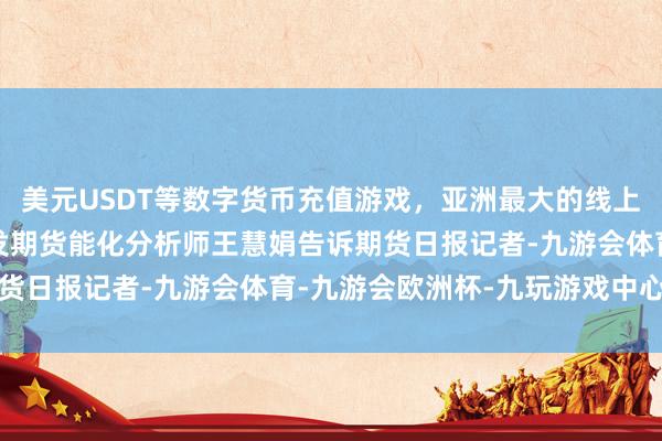 美元USDT等数字货币充值游戏，亚洲最大的线上游戏服务器供应商　　广发期货能化分析师王慧娟告诉期货日报记者-九游会体育-九游会欧洲杯-九玩游戏中心官网