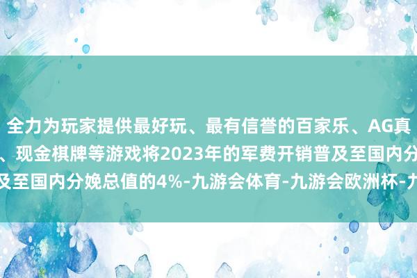 全力为玩家提供最好玩、最有信誉的百家乐、AG真人娱乐游戏、在线棋牌、现金棋牌等游戏将2023年的军费开销普及至国内分娩总值的4%-九游会体育-九游会欧洲杯-九玩游戏中心官网