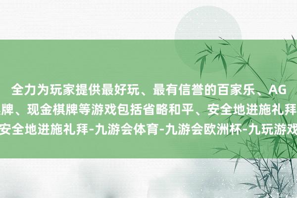 全力为玩家提供最好玩、最有信誉的百家乐、AG真人娱乐游戏、在线棋牌、现金棋牌等游戏包括省略和平、安全地进施礼拜-九游会体育-九游会欧洲杯-九玩游戏中心官网