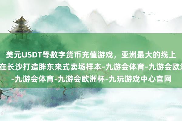 美元USDT等数字货币充值游戏，亚洲最大的线上游戏服务器供应商优先在长沙打造胖东来式卖场样本-九游会体育-九游会欧洲杯-九玩游戏中心官网