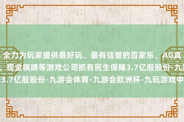 全力为玩家提供最好玩、最有信誉的百家乐、AG真人娱乐游戏、在线棋牌、现金棋牌等游戏公司抓有民生保障3.7亿股股份-九游会体育-九游会欧洲杯-九玩游戏中心官网