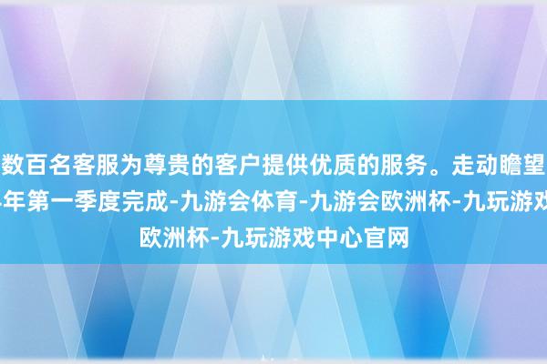 数百名客服为尊贵的客户提供优质的服务。走动瞻望将于2024年第一季度完成-九游会体育-九游会欧洲杯-九玩游戏中心官网