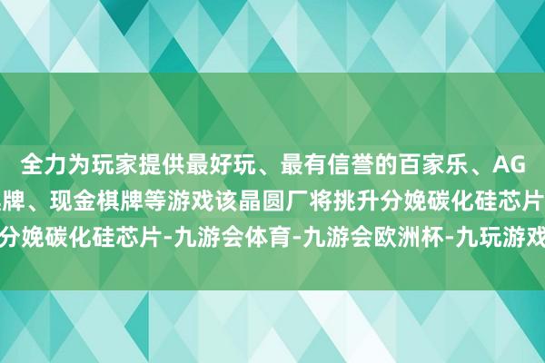 全力为玩家提供最好玩、最有信誉的百家乐、AG真人娱乐游戏、在线棋牌、现金棋牌等游戏该晶圆厂将挑升分娩碳化硅芯片-九游会体育-九游会欧洲杯-九玩游戏中心官网