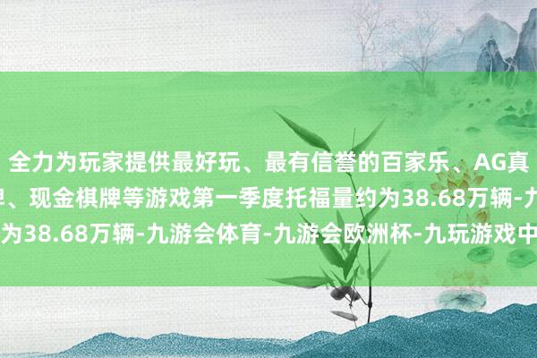 全力为玩家提供最好玩、最有信誉的百家乐、AG真人娱乐游戏、在线棋牌、现金棋牌等游戏第一季度托福量约为38.68万辆-九游会体育-九游会欧洲杯-九玩游戏中心官网