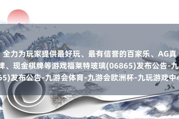 全力为玩家提供最好玩、最有信誉的百家乐、AG真人娱乐游戏、在线棋牌、现金棋牌等游戏福莱特玻璃(06865)发布公告-九游会体育-九游会欧洲杯-九玩游戏中心官网