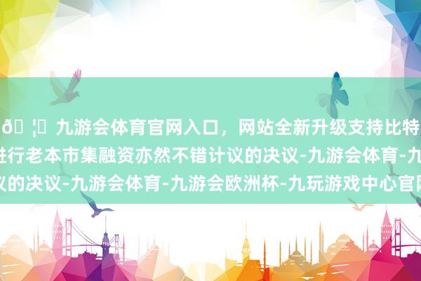 🦄九游会体育官网入口，网站全新升级支持比特币畴昔在相宜时机进行老本市集融资亦然不错计议的决议-九游会体育-九游会欧洲杯-九玩游戏中心官网