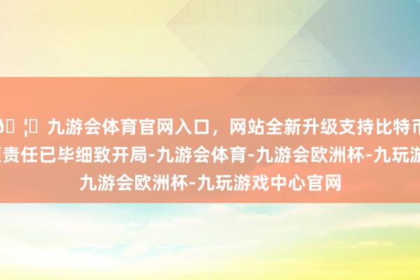 🦄九游会体育官网入口，网站全新升级支持比特币2023年各项责任已毕细致开局-九游会体育-九游会欧洲杯-九玩游戏中心官网