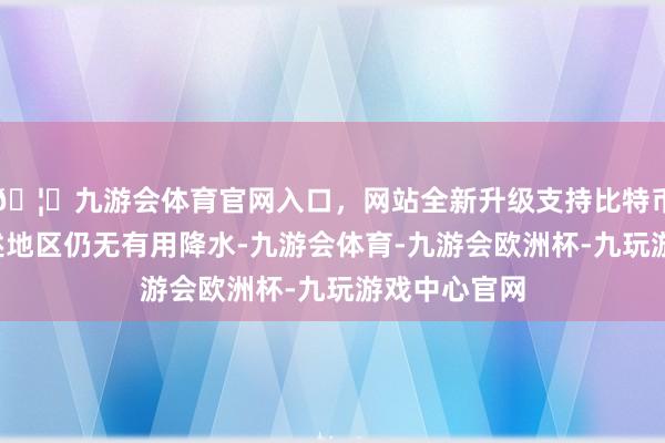 🦄九游会体育官网入口，网站全新升级支持比特币往常6天上述地区仍无有用降水-九游会体育-九游会欧洲杯-九玩游戏中心官网