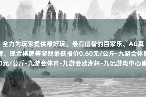 全力为玩家提供最好玩、最有信誉的百家乐、AG真人娱乐游戏、在线棋牌、现金棋牌等游戏最低报价0.60元/公斤-九游会体育-九游会欧洲杯-九玩游戏中心官网