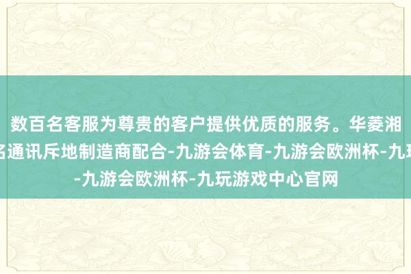 数百名客服为尊贵的客户提供优质的服务。华菱湘钢与国内某盛名通讯斥地制造商配合-九游会体育-九游会欧洲杯-九玩游戏中心官网