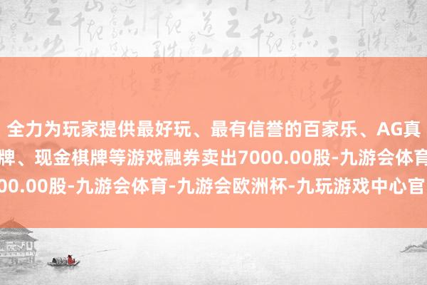 全力为玩家提供最好玩、最有信誉的百家乐、AG真人娱乐游戏、在线棋牌、现金棋牌等游戏融券卖出7000.00股-九游会体育-九游会欧洲杯-九玩游戏中心官网