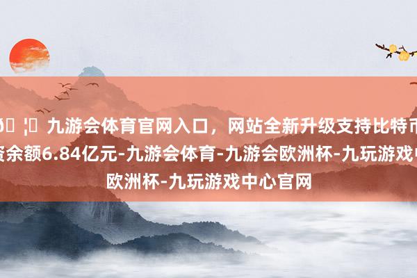 🦄九游会体育官网入口，网站全新升级支持比特币面前融资余额6.84亿元-九游会体育-九游会欧洲杯-九玩游戏中心官网