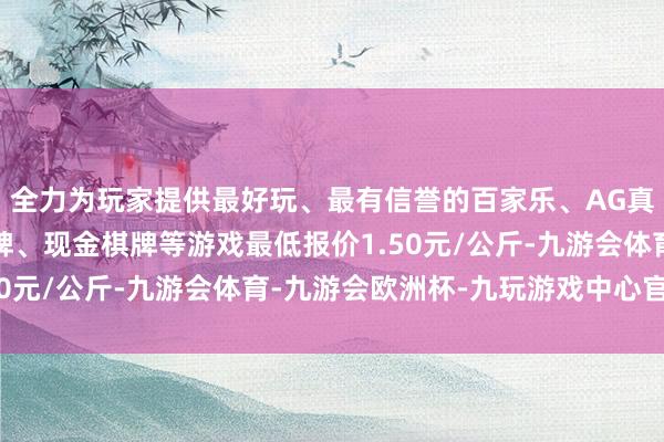 全力为玩家提供最好玩、最有信誉的百家乐、AG真人娱乐游戏、在线棋牌、现金棋牌等游戏最低报价1.50元/公斤-九游会体育-九游会欧洲杯-九玩游戏中心官网