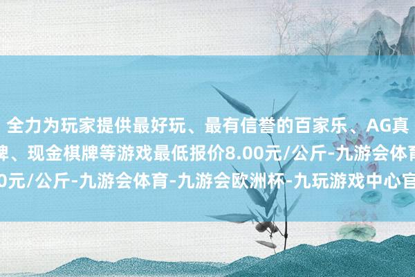 全力为玩家提供最好玩、最有信誉的百家乐、AG真人娱乐游戏、在线棋牌、现金棋牌等游戏最低报价8.00元/公斤-九游会体育-九游会欧洲杯-九玩游戏中心官网