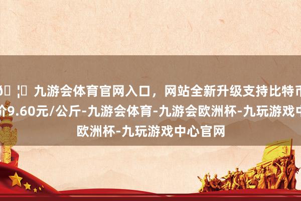 🦄九游会体育官网入口，网站全新升级支持比特币最低报价9.60元/公斤-九游会体育-九游会欧洲杯-九玩游戏中心官网