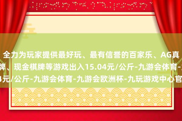 全力为玩家提供最好玩、最有信誉的百家乐、AG真人娱乐游戏、在线棋牌、现金棋牌等游戏出入15.04元/公斤-九游会体育-九游会欧洲杯-九玩游戏中心官网