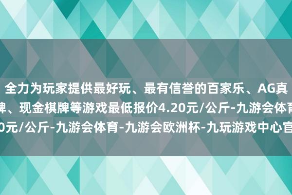 全力为玩家提供最好玩、最有信誉的百家乐、AG真人娱乐游戏、在线棋牌、现金棋牌等游戏最低报价4.20元/公斤-九游会体育-九游会欧洲杯-九玩游戏中心官网