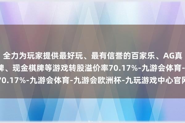 全力为玩家提供最好玩、最有信誉的百家乐、AG真人娱乐游戏、在线棋牌、现金棋牌等游戏转股溢价率70.17%-九游会体育-九游会欧洲杯-九玩游戏中心官网