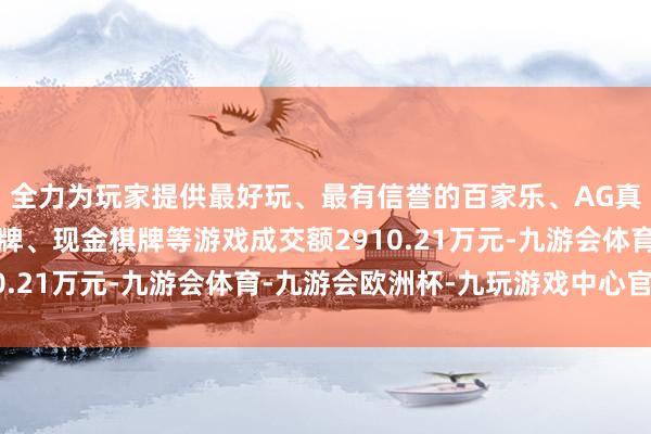 全力为玩家提供最好玩、最有信誉的百家乐、AG真人娱乐游戏、在线棋牌、现金棋牌等游戏成交额2910.21万元-九游会体育-九游会欧洲杯-九玩游戏中心官网