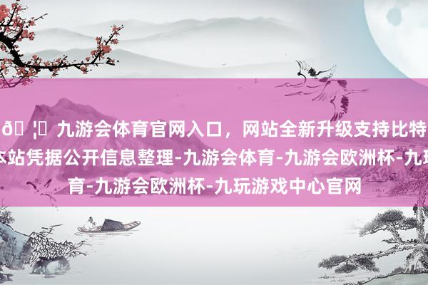 🦄九游会体育官网入口，网站全新升级支持比特币以上施行由本站凭据公开信息整理-九游会体育-九游会欧洲杯-九玩游戏中心官网