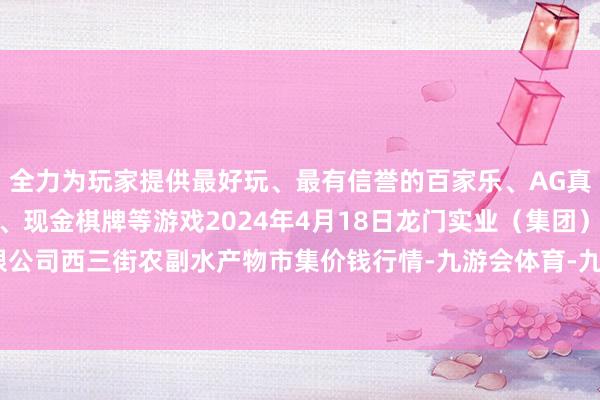 全力为玩家提供最好玩、最有信誉的百家乐、AG真人娱乐游戏、在线棋牌、现金棋牌等游戏2024年4月18日龙门实业（集团）有限公司西三街农副水产物市集价钱行情-九游会体育-九游会欧洲杯-九玩游戏中心官网