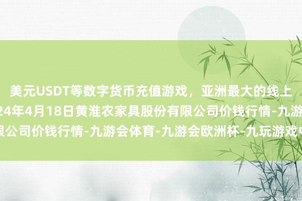 美元USDT等数字货币充值游戏，亚洲最大的线上游戏服务器供应商2024年4月18日黄淮农家具股份有限公司价钱行情-九游会体育-九游会欧洲杯-九玩游戏中心官网