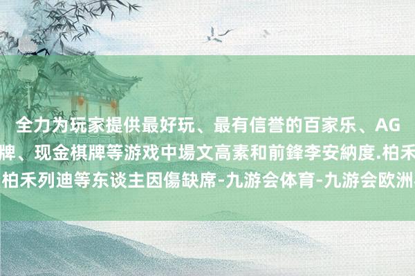 全力为玩家提供最好玩、最有信誉的百家乐、AG真人娱乐游戏、在线棋牌、现金棋牌等游戏中場文高素和前鋒李安納度.柏禾列迪等东谈主因傷缺席-九游会体育-九游会欧洲杯-九玩游戏中心官网