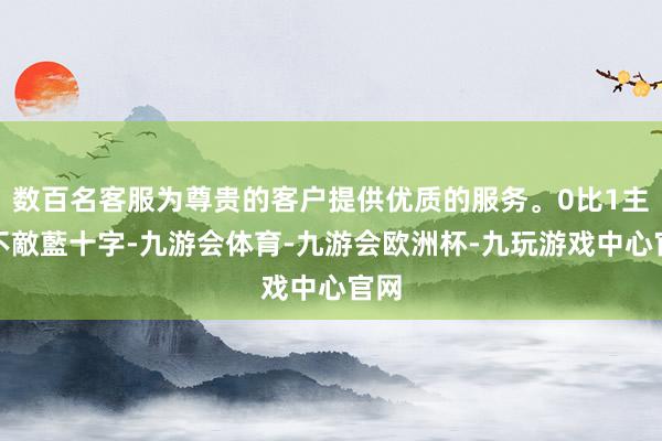 数百名客服为尊贵的客户提供优质的服务。0比1主場不敵藍十字-九游会体育-九游会欧洲杯-九玩游戏中心官网