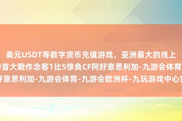 美元USDT等数字货币充值游戏，亚洲最大的线上游戏服务器供应商在榜首大戰作念客1比5慘負CF阿好意思利加-九游会体育-九游会欧洲杯-九玩游戏中心官网