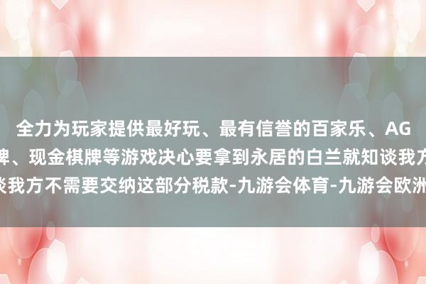 全力为玩家提供最好玩、最有信誉的百家乐、AG真人娱乐游戏、在线棋牌、现金棋牌等游戏决心要拿到永居的白兰就知谈我方不需要交纳这部分税款-九游会体育-九游会欧洲杯-九玩游戏中心官网