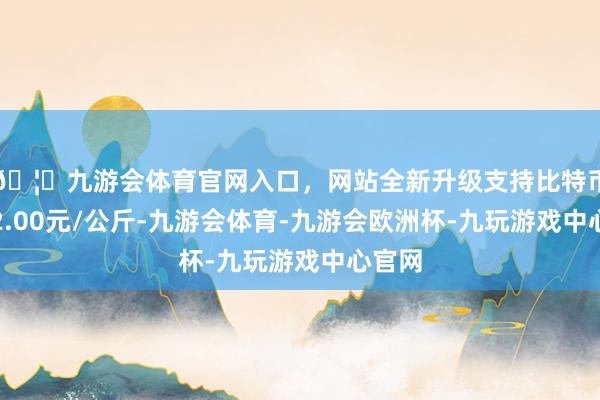 🦄九游会体育官网入口，网站全新升级支持比特币收支2.00元/公斤-九游会体育-九游会欧洲杯-九玩游戏中心官网