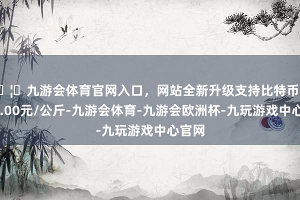 🦄九游会体育官网入口，网站全新升级支持比特币收支45.00元/公斤-九游会体育-九游会欧洲杯-九玩游戏中心官网