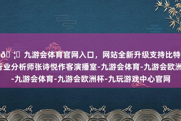 🦄九游会体育官网入口，网站全新升级支持比特币头豹盘问院工业行业分析师张诗悦作客演播室-九游会体育-九游会欧洲杯-九玩游戏中心官网