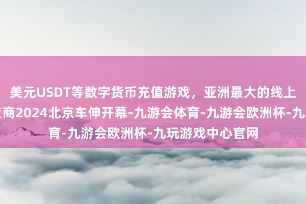 美元USDT等数字货币充值游戏，亚洲最大的线上游戏服务器供应商2024北京车伸开幕-九游会体育-九游会欧洲杯-九玩游戏中心官网