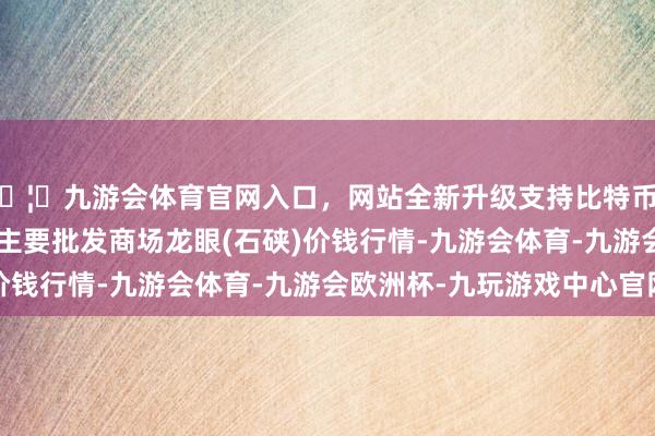 🦄九游会体育官网入口，网站全新升级支持比特币2024年4月27日宇宙主要批发商场龙眼(石硖)价钱行情-九游会体育-九游会欧洲杯-九玩游戏中心官网