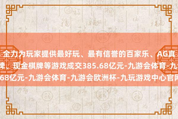 全力为玩家提供最好玩、最有信誉的百家乐、AG真人娱乐游戏、在线棋牌、现金棋牌等游戏成交385.68亿元-九游会体育-九游会欧洲杯-九玩游戏中心官网