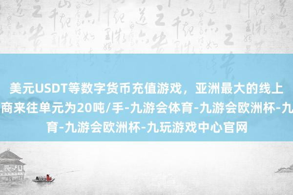 美元USDT等数字货币充值游戏，亚洲最大的线上游戏服务器供应商来往单元为20吨/手-九游会体育-九游会欧洲杯-九玩游戏中心官网