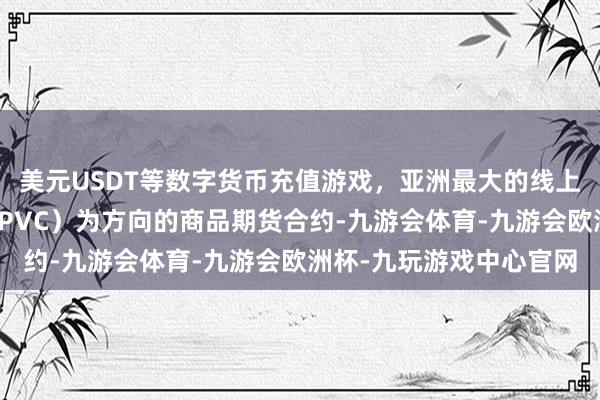 美元USDT等数字货币充值游戏，亚洲最大的线上游戏服务器供应商简称PVC）为方向的商品期货合约-九游会体育-九游会欧洲杯-九玩游戏中心官网