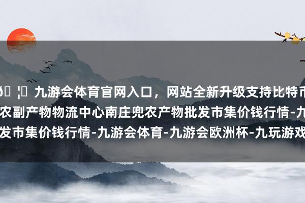 🦄九游会体育官网入口，网站全新升级支持比特币2024年5月1日杭州农副产物物流中心南庄兜农产物批发市集价钱行情-九游会体育-九游会欧洲杯-九玩游戏中心官网