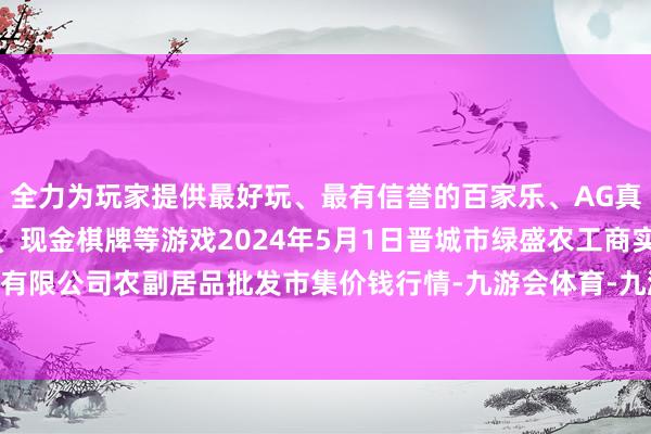 全力为玩家提供最好玩、最有信誉的百家乐、AG真人娱乐游戏、在线棋牌、现金棋牌等游戏2024年5月1日晋城市绿盛农工商实业有限公司农副居品批发市集价钱行情-九游会体育-九游会欧洲杯-九玩游戏中心官网