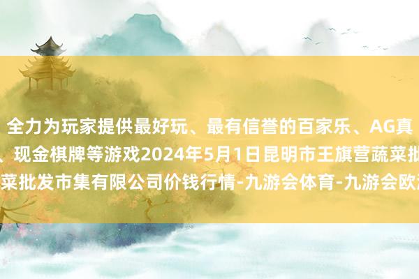 全力为玩家提供最好玩、最有信誉的百家乐、AG真人娱乐游戏、在线棋牌、现金棋牌等游戏2024年5月1日昆明市王旗营蔬菜批发市集有限公司价钱行情-九游会体育-九游会欧洲杯-九玩游戏中心官网