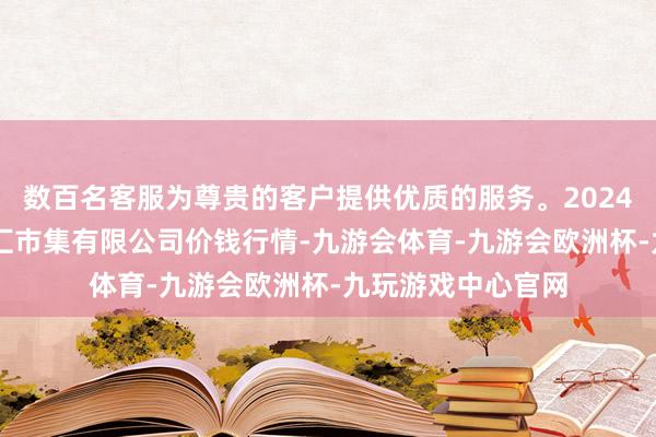 数百名客服为尊贵的客户提供优质的服务。2024年5月1日新疆通汇市集有限公司价钱行情-九游会体育-九游会欧洲杯-九玩游戏中心官网