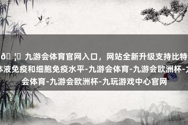 🦄九游会体育官网入口，网站全新升级支持比特币能素养更强的体液免疫和细胞免疫水平-九游会体育-九游会欧洲杯-九玩游戏中心官网