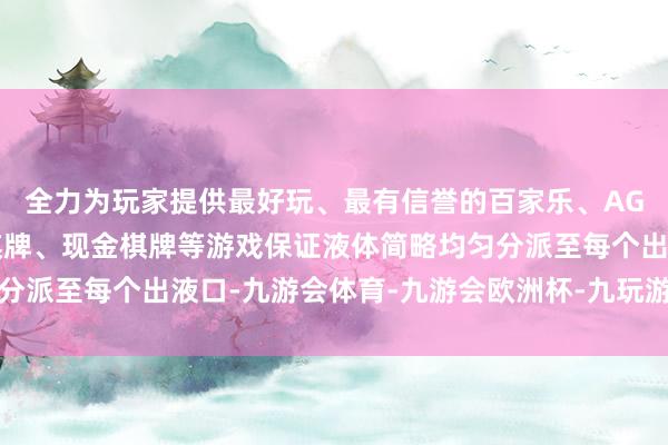 全力为玩家提供最好玩、最有信誉的百家乐、AG真人娱乐游戏、在线棋牌、现金棋牌等游戏保证液体简略均匀分派至每个出液口-九游会体育-九游会欧洲杯-九玩游戏中心官网