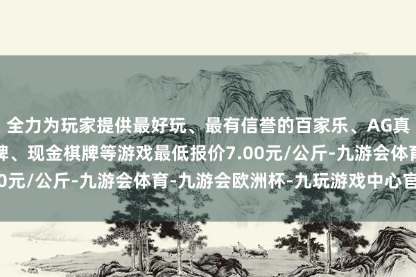 全力为玩家提供最好玩、最有信誉的百家乐、AG真人娱乐游戏、在线棋牌、现金棋牌等游戏最低报价7.00元/公斤-九游会体育-九游会欧洲杯-九玩游戏中心官网